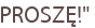 PROSZĘ!"